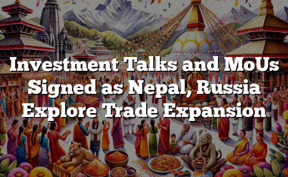 Investment Talks and MoUs Signed as Nepal, Russia Explore Trade Expansion