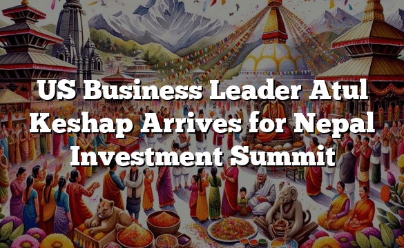 US Business Leader Atul Keshap Arrives for Nepal Investment Summit