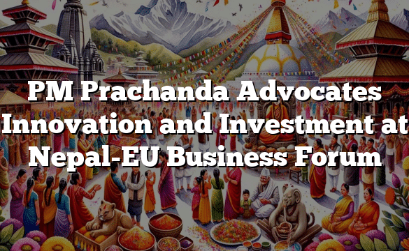 PM Prachanda Advocates Innovation and Investment at Nepal-EU Business Forum