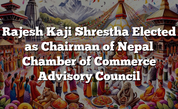 Rajesh Kaji Shrestha Elected as Chairman of Nepal Chamber of Commerce Advisory Council